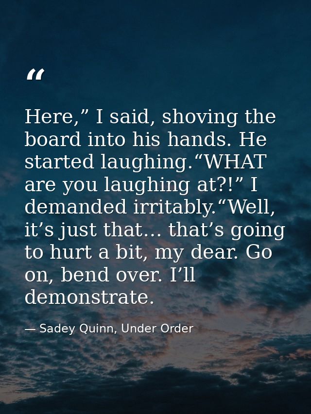 Here,” I said, shoving the board into his hands. He started laughing.“WHAT are you laughing at?!” I demanded irritably.“ — Sadey Quinn, Under Order