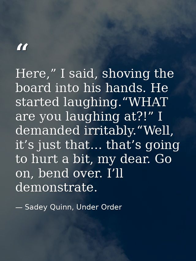 Here,” I said, shoving the board into his hands. He started laughing.“WHAT are you laughing at?!” I demanded irritably.“ — Sadey Quinn, Under Order