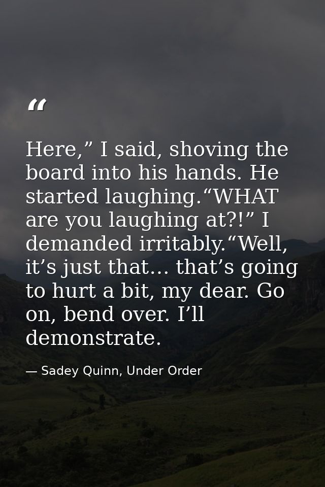 Here,” I said, shoving the board into his hands. He started laughing.“WHAT are you laughing at?!” I demanded irritably.“ — Sadey Quinn, Under Order