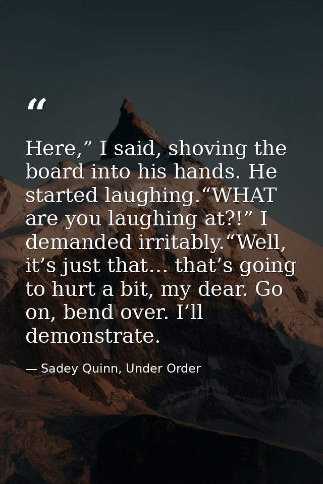Here,” I said, shoving the board into his hands. He started laughing.“WHAT are you laughing at?!” I demanded irritably.“ — Sadey Quinn, Under Order