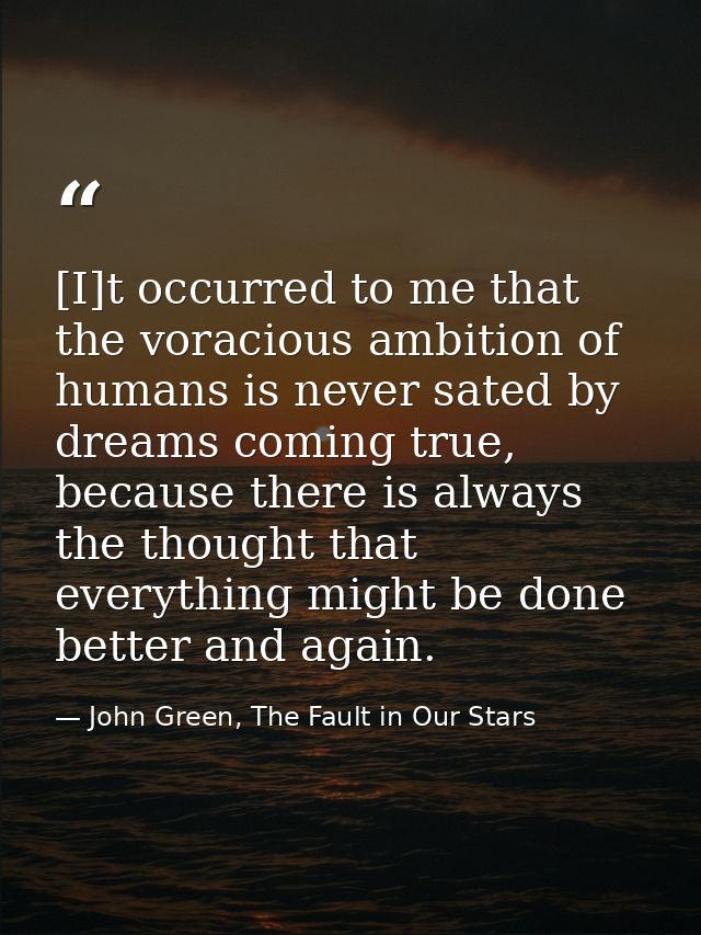 [I]t occurred to me that the voracious ambition of humans is never sated by dreams coming true, because there is always  — John Green, The Fault in Our Stars