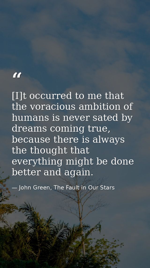 [I]t occurred to me that the voracious ambition of humans is never sated by dreams coming true, because there is always  — John Green, The Fault in Our Stars