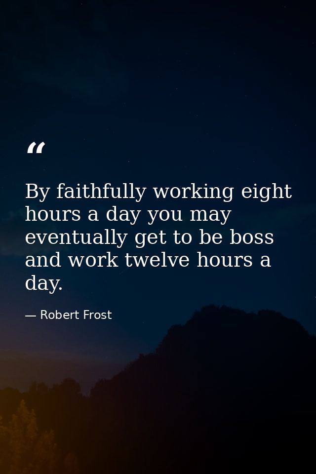 By faithfully working eight hours a day you may eventually get to be boss and work twelve hours a day. — Robert Frost