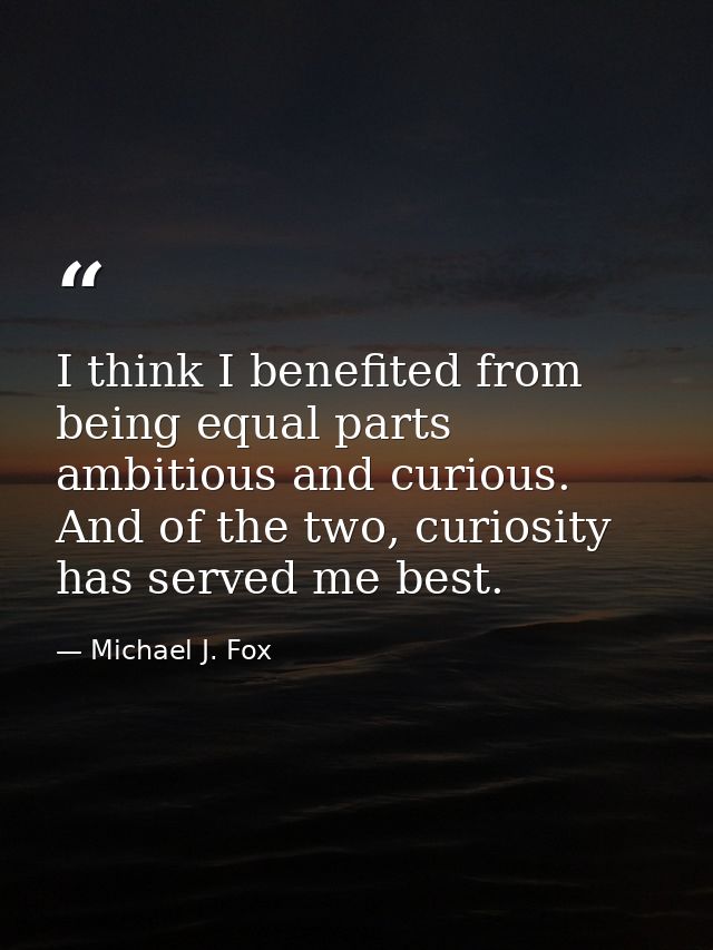 I think I benefited from being equal parts ambitious and curious. And of the two, curiosity has served me best. — Michael J. Fox