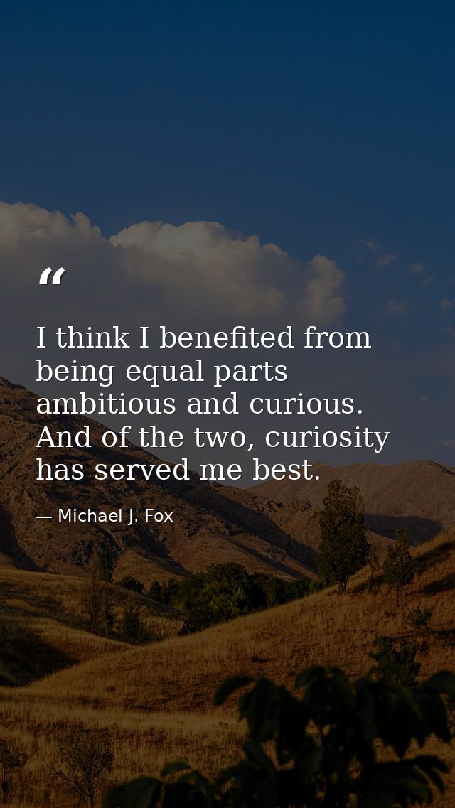 I think I benefited from being equal parts ambitious and curious. And of the two, curiosity has served me best. — Michael J. Fox