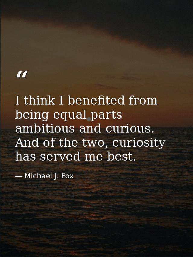 I think I benefited from being equal parts ambitious and curious. And of the two, curiosity has served me best. — Michael J. Fox