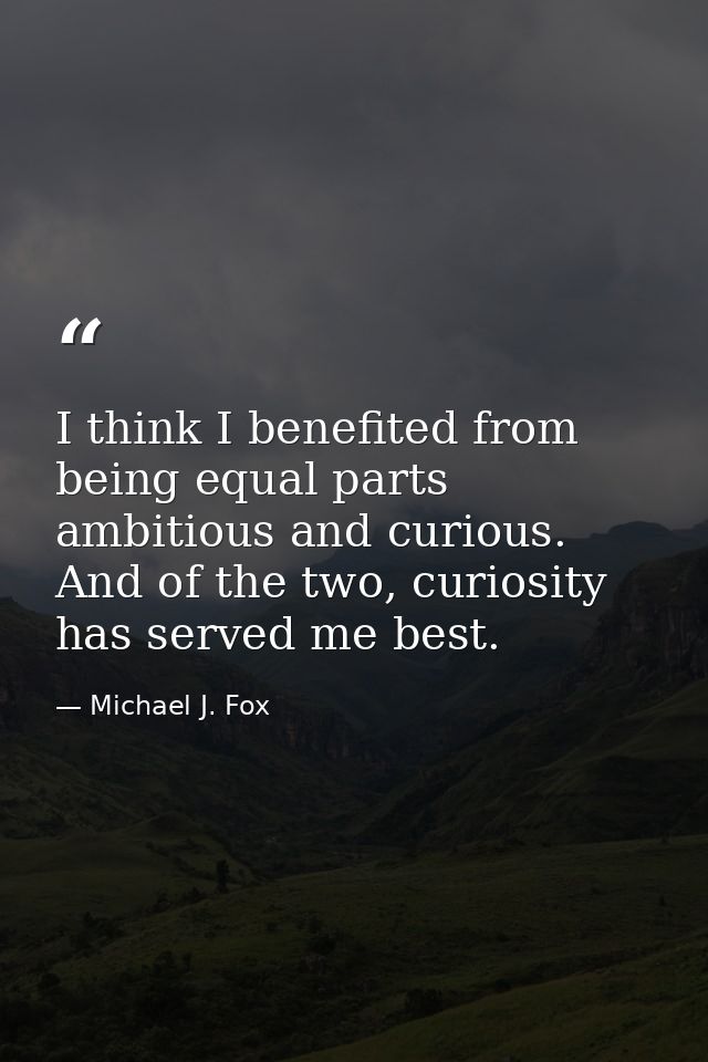 I think I benefited from being equal parts ambitious and curious. And of the two, curiosity has served me best. — Michael J. Fox
