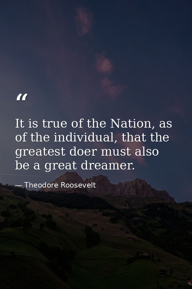 It is true of the Nation, as of the individual, that the greatest doer must also be a great dreamer. — Theodore Roosevelt
