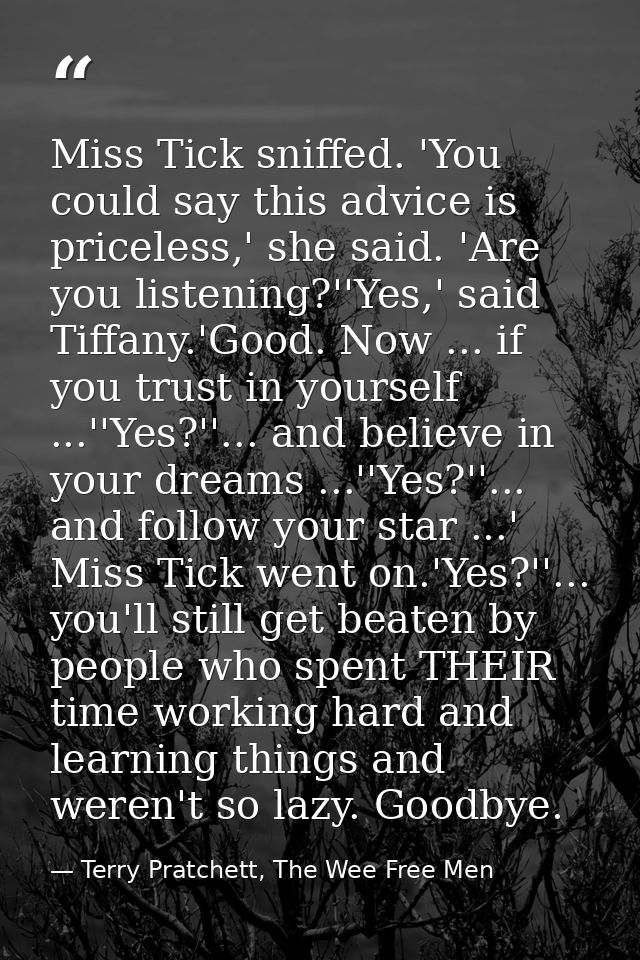 Miss Tick sniffed. 'You could say this advice is priceless,' she said. 'Are you listening?''Yes,' said Tiffany.'Good. No — Terry Pratchett, The Wee Free Men