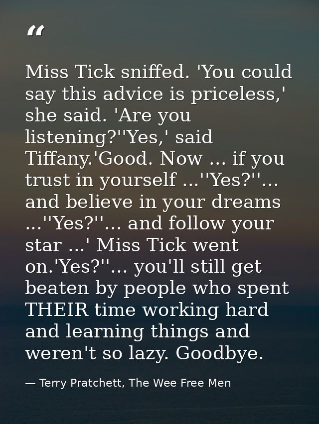 Miss Tick sniffed. 'You could say this advice is priceless,' she said. 'Are you listening?''Yes,' said Tiffany.'Good. No — Terry Pratchett, The Wee Free Men