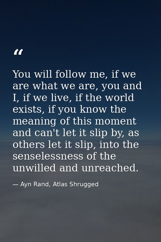 You will follow me, if we are what we are, you and I, if we live, if the world exists, if you know the meaning of this m — Ayn Rand, Atlas Shrugged