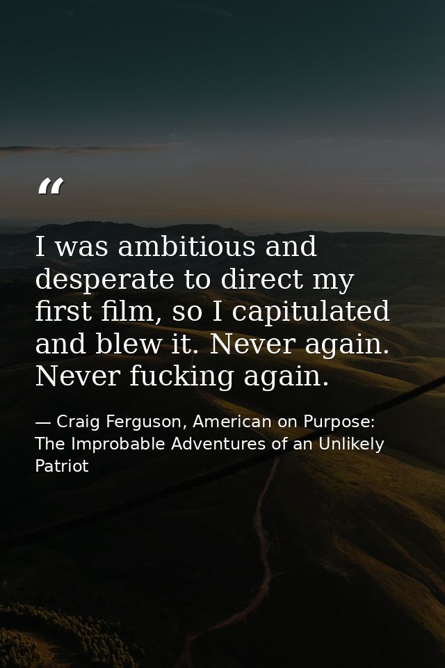 I was ambitious and desperate to direct my first film, so I capitulated and blew it. Never again. Never fucking again. — Craig Ferguson, American on Purpose: The Improbable Adventures of an Unlikely Patriot