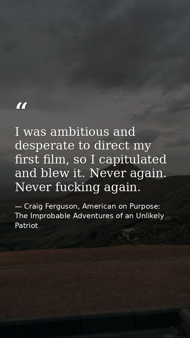 I was ambitious and desperate to direct my first film, so I capitulated and blew it. Never again. Never fucking again. — Craig Ferguson, American on Purpose: The Improbable Adventures of an Unlikely Patriot