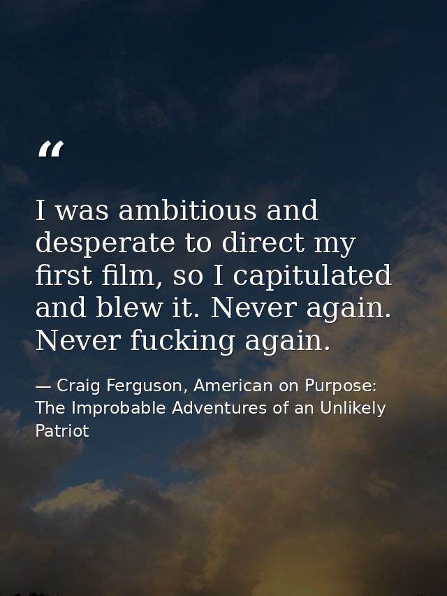 I was ambitious and desperate to direct my first film, so I capitulated and blew it. Never again. Never fucking again. — Craig Ferguson, American on Purpose: The Improbable Adventures of an Unlikely Patriot