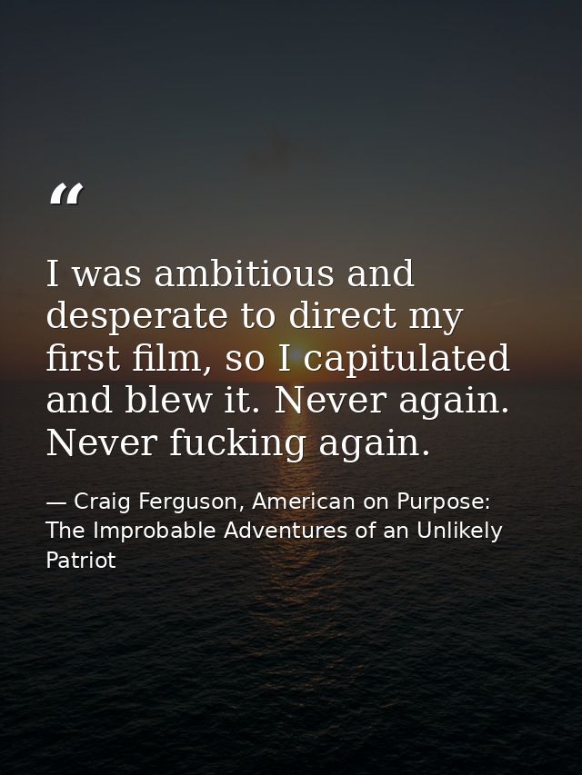 I was ambitious and desperate to direct my first film, so I capitulated and blew it. Never again. Never fucking again. — Craig Ferguson, American on Purpose: The Improbable Adventures of an Unlikely Patriot