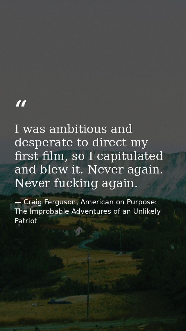 I was ambitious and desperate to direct my first film, so I capitulated and blew it. Never again. Never fucking again. — Craig Ferguson, American on Purpose: The Improbable Adventures of an Unlikely Patriot