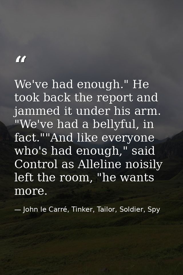 We've had enough." He took back the report and jammed it under his arm. "We've had a bellyful, in fact.""And like everyo — John le Carré, Tinker, Tailor, Soldier, Spy