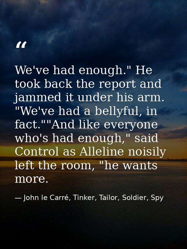 We've had enough." He took back the report and jammed it under his arm. "We've had a bellyful, in fact.""And like everyo — John le Carré, Tinker, Tailor, Soldier, Spy