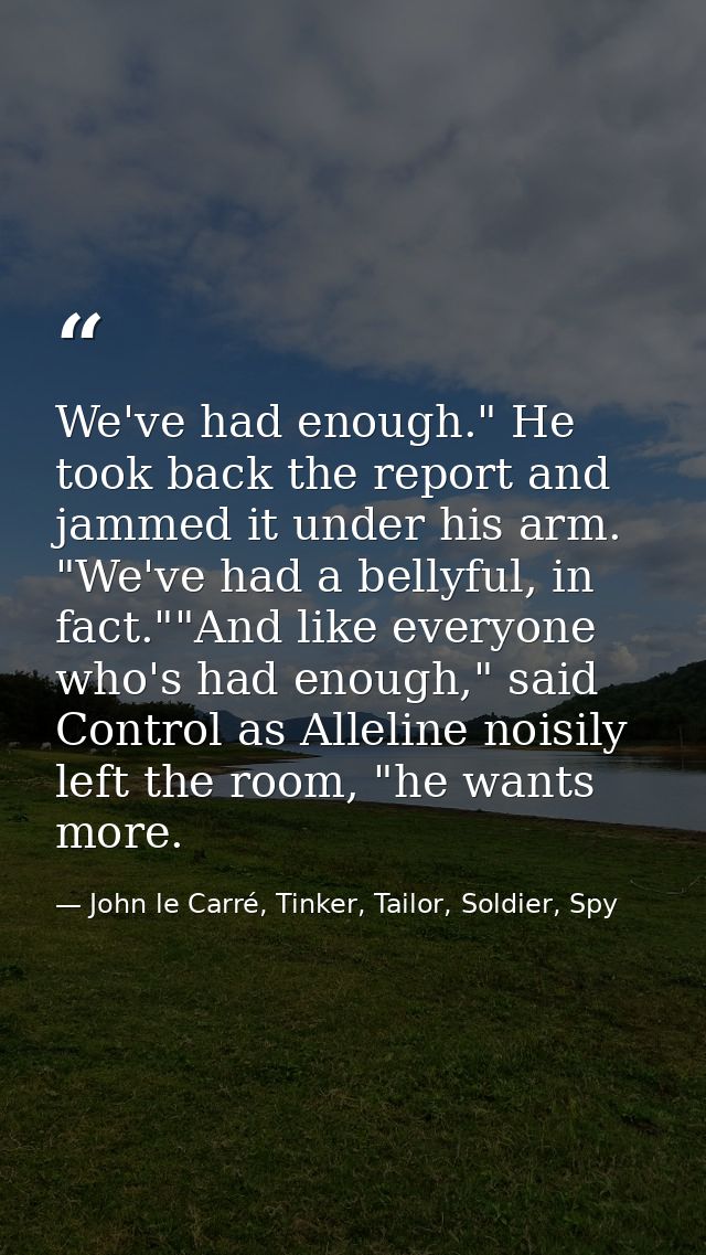 We've had enough." He took back the report and jammed it under his arm. "We've had a bellyful, in fact.""And like everyo — John le Carré, Tinker, Tailor, Soldier, Spy