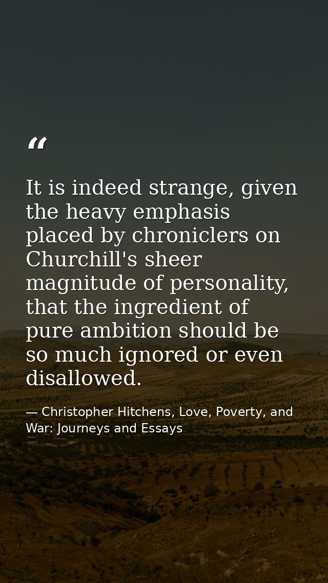 It is indeed strange, given the heavy emphasis placed by chroniclers on Churchill's sheer magnitude of personality, that — Christopher Hitchens, Love, Poverty, and War: Journeys and Essays