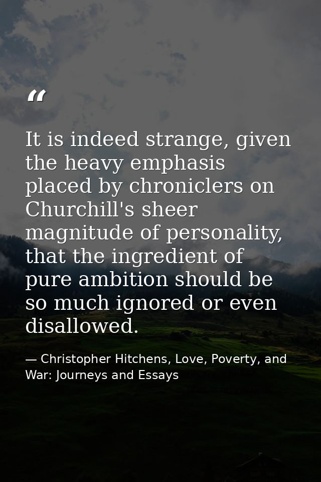 It is indeed strange, given the heavy emphasis placed by chroniclers on Churchill's sheer magnitude of personality, that — Christopher Hitchens, Love, Poverty, and War: Journeys and Essays