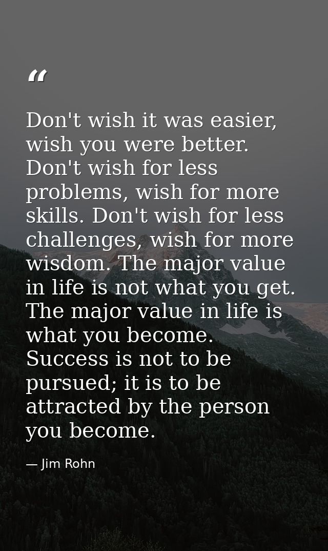 Don't wish it was easier, wish you were better. Don't wish for less problems, wish for more skills. Don't wish for less  — Jim Rohn