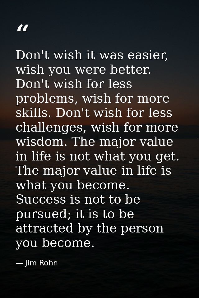 Don't wish it was easier, wish you were better. Don't wish for less problems, wish for more skills. Don't wish for less  — Jim Rohn