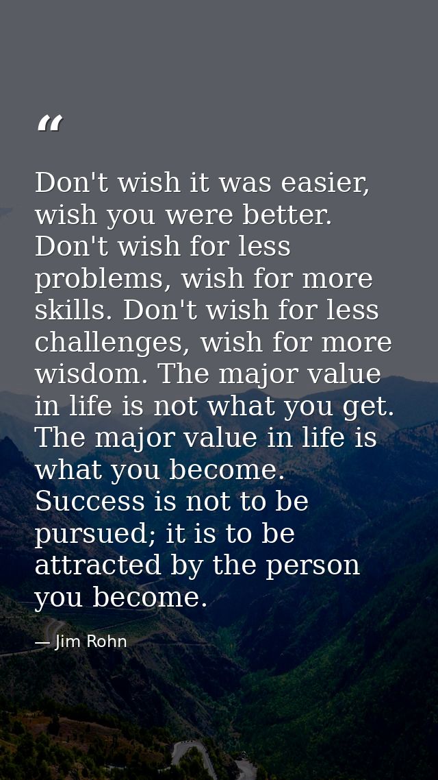 Don't wish it was easier, wish you were better. Don't wish for less problems, wish for more skills. Don't wish for less  — Jim Rohn