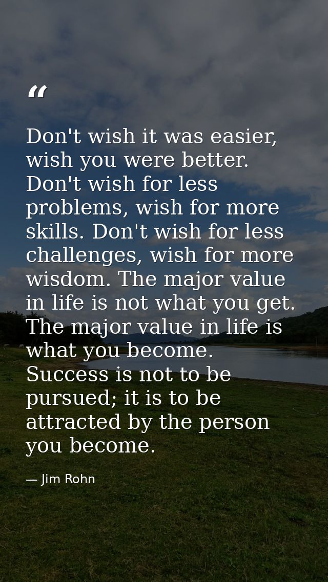 Don't wish it was easier, wish you were better. Don't wish for less problems, wish for more skills. Don't wish for less  — Jim Rohn