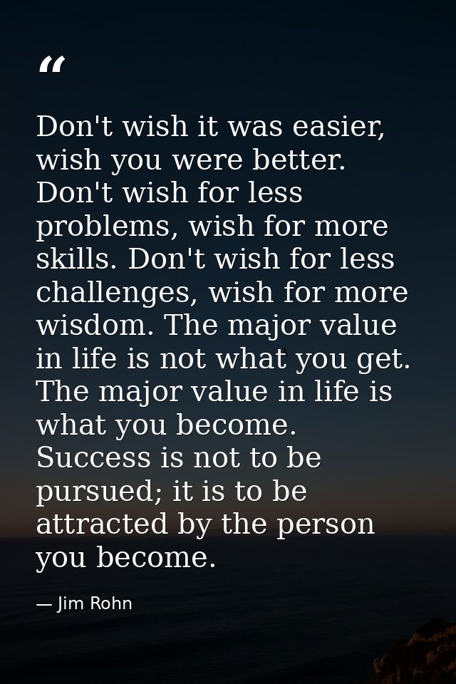 Don't wish it was easier, wish you were better. Don't wish for less problems, wish for more skills. Don't wish for less  — Jim Rohn