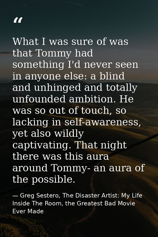 What I was sure of was that Tommy had something I'd never seen in anyone else: a blind and unhinged and totally unfounde — Greg Sestero, The Disaster Artist: My Life Inside The Room, the Greatest Bad Movie Ever Made