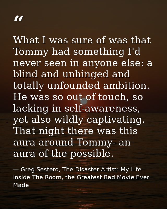 What I was sure of was that Tommy had something I'd never seen in anyone else: a blind and unhinged and totally unfounde — Greg Sestero, The Disaster Artist: My Life Inside The Room, the Greatest Bad Movie Ever Made
