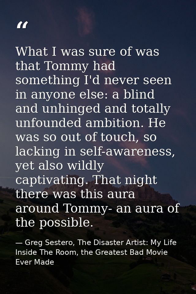What I was sure of was that Tommy had something I'd never seen in anyone else: a blind and unhinged and totally unfounde — Greg Sestero, The Disaster Artist: My Life Inside The Room, the Greatest Bad Movie Ever Made