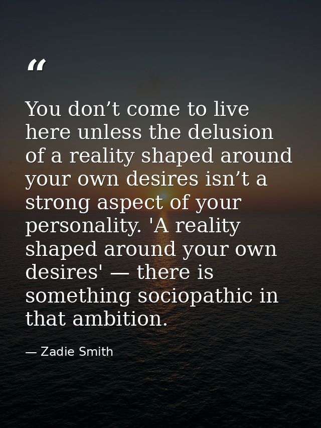 You don’t come to live here unless the delusion of a reality shaped around your own desires isn’t a strong aspect of you — Zadie Smith