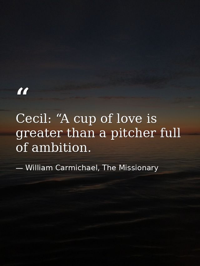 Cecil: “A cup of love is greater than a pitcher full of ambition. — William Carmichael, The Missionary
