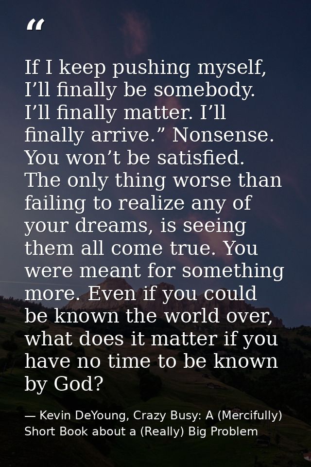 If I keep pushing myself, I’ll finally be somebody. I’ll finally matter. I’ll finally arrive.” Nonsense. You won’t be sa — Kevin DeYoung, Crazy Busy: A (Mercifully) Short Book about a (Really) Big Problem