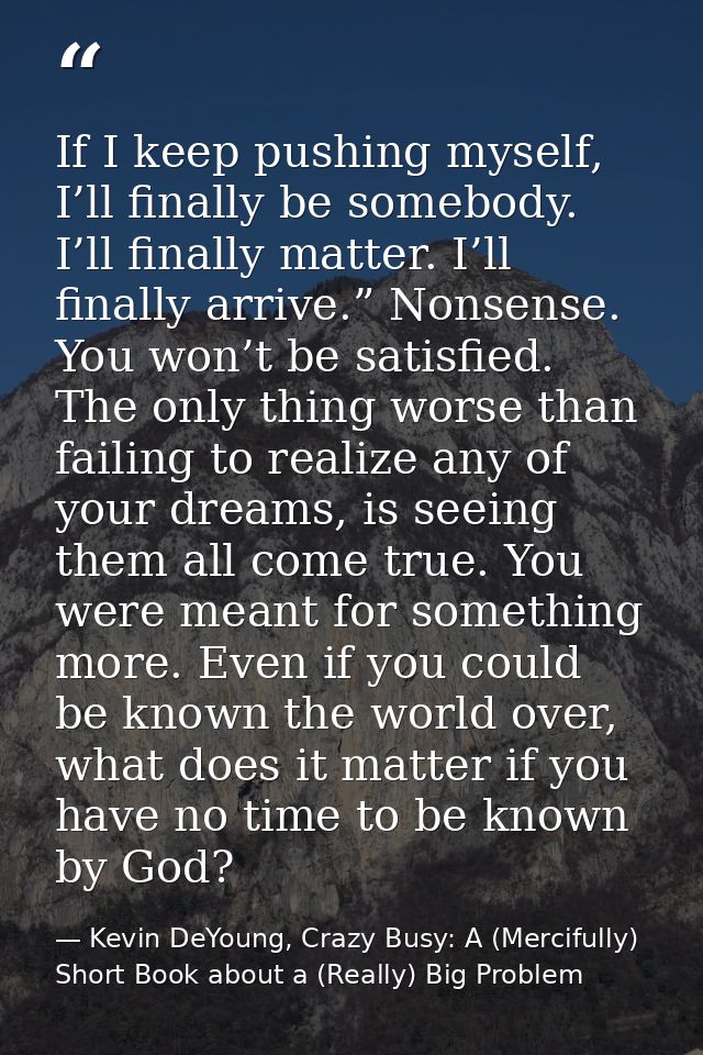 If I keep pushing myself, I’ll finally be somebody. I’ll finally matter. I’ll finally arrive.” Nonsense. You won’t be sa — Kevin DeYoung, Crazy Busy: A (Mercifully) Short Book about a (Really) Big Problem