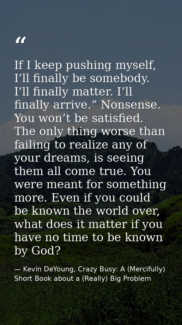 If I keep pushing myself, I’ll finally be somebody. I’ll finally matter. I’ll finally arrive.” Nonsense. You won’t be sa — Kevin DeYoung, Crazy Busy: A (Mercifully) Short Book about a (Really) Big Problem