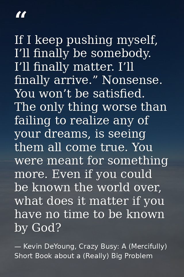 If I keep pushing myself, I’ll finally be somebody. I’ll finally matter. I’ll finally arrive.” Nonsense. You won’t be sa — Kevin DeYoung, Crazy Busy: A (Mercifully) Short Book about a (Really) Big Problem