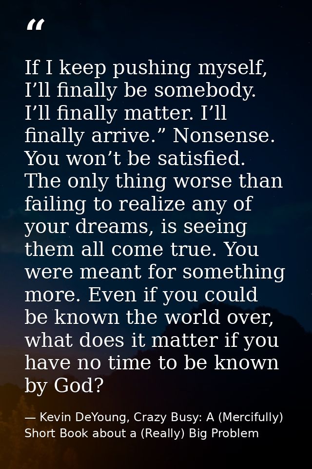 If I keep pushing myself, I’ll finally be somebody. I’ll finally matter. I’ll finally arrive.” Nonsense. You won’t be sa — Kevin DeYoung, Crazy Busy: A (Mercifully) Short Book about a (Really) Big Problem