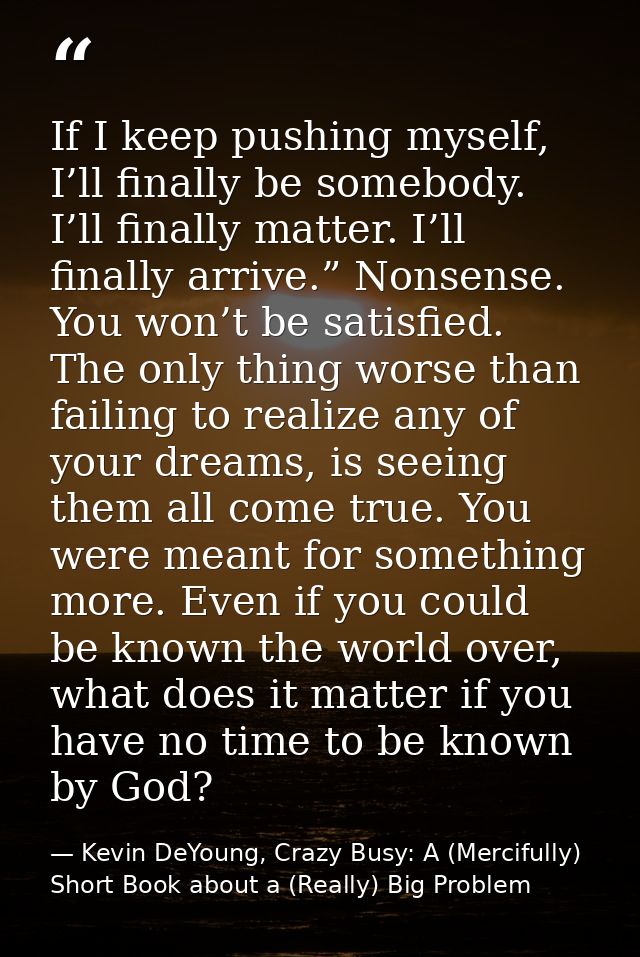 If I keep pushing myself, I’ll finally be somebody. I’ll finally matter. I’ll finally arrive.” Nonsense. You won’t be sa — Kevin DeYoung, Crazy Busy: A (Mercifully) Short Book about a (Really) Big Problem