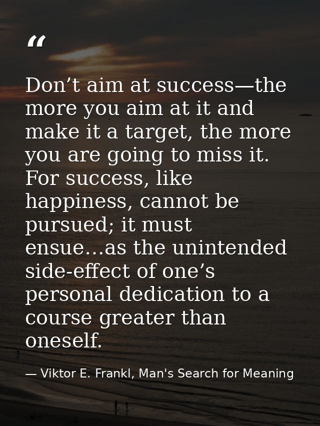 Don’t aim at success—the more you aim at it and make it a target, the more you are going to miss it. For success, like h — Viktor E. Frankl, Man's Search for Meaning