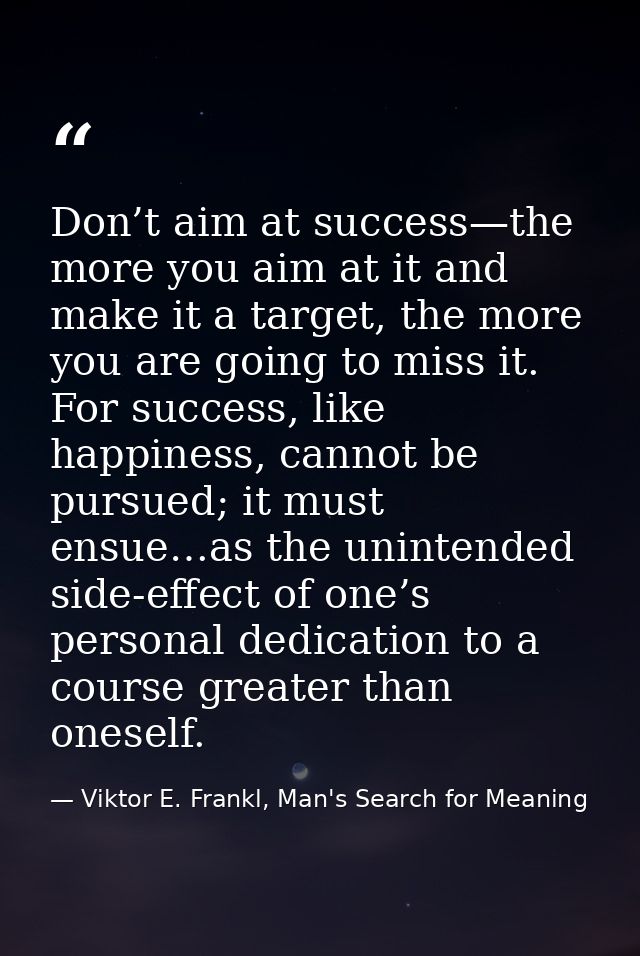 Don’t aim at success—the more you aim at it and make it a target, the more you are going to miss it. For success, like h — Viktor E. Frankl, Man's Search for Meaning
