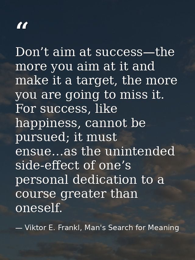 Don’t aim at success—the more you aim at it and make it a target, the more you are going to miss it. For success, like h — Viktor E. Frankl, Man's Search for Meaning
