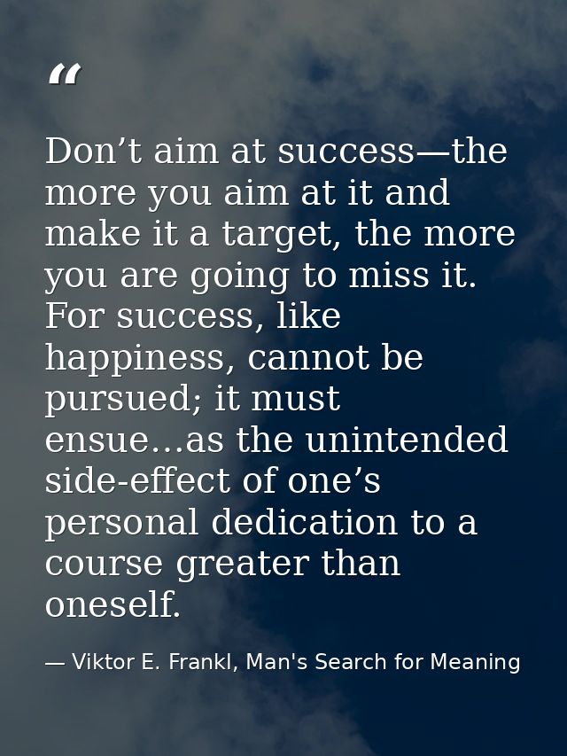 Don’t aim at success—the more you aim at it and make it a target, the more you are going to miss it. For success, like h — Viktor E. Frankl, Man's Search for Meaning