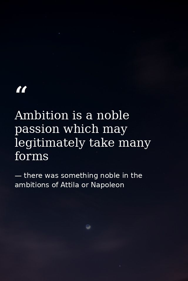 Ambition is a noble passion which may legitimately take many forms — there was something noble in the ambitions of Attila or Napoleon