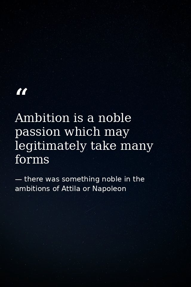 Ambition is a noble passion which may legitimately take many forms — there was something noble in the ambitions of Attila or Napoleon