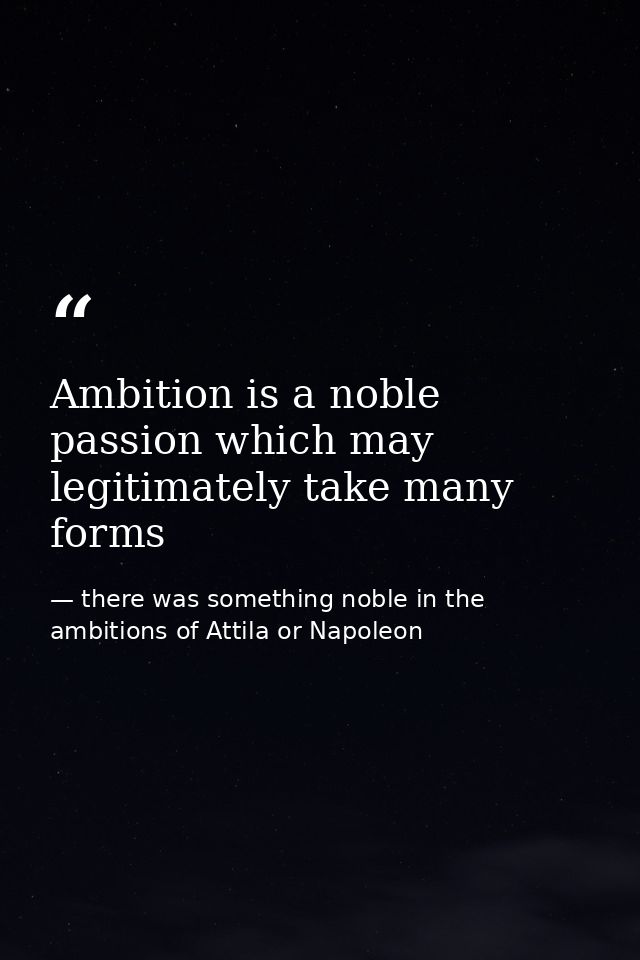 Ambition is a noble passion which may legitimately take many forms — there was something noble in the ambitions of Attila or Napoleon