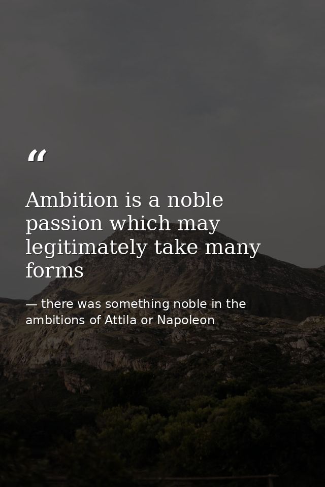 Ambition is a noble passion which may legitimately take many forms — there was something noble in the ambitions of Attila or Napoleon