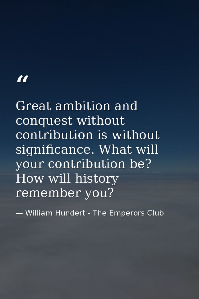 Great ambition and conquest without contribution is without significance. What will your contribution be? How will histo — William Hundert - The Emperors Club